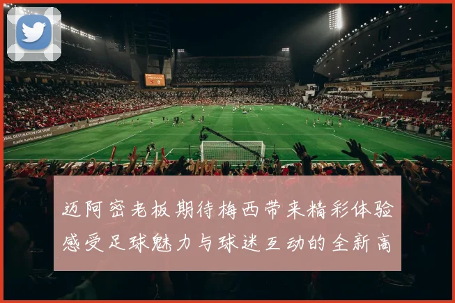 迈阿密老板期待梅西带来精彩体验感受足球魅力与球迷互动的全新高度