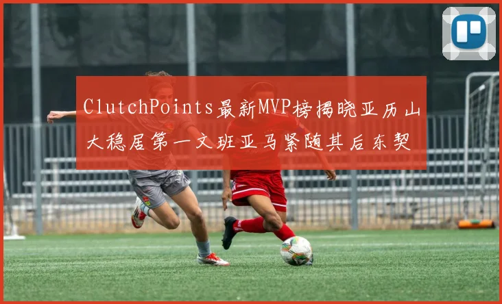 ClutchPoints最新MVP榜揭晓亚历山大稳居第一文班亚马紧随其后东契奇位列第三
