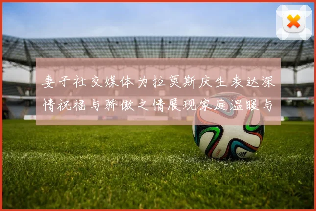 妻子社交媒体为拉莫斯庆生表达深情祝福与骄傲之情展现家庭温暖与支持