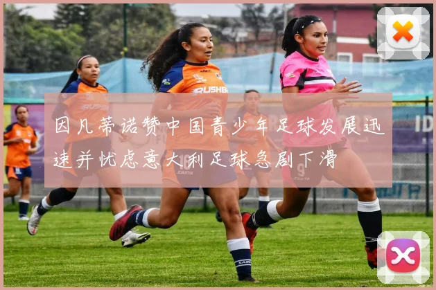 因凡蒂诺赞中国青少年足球发展迅速并忧虑意大利足球急剧下滑