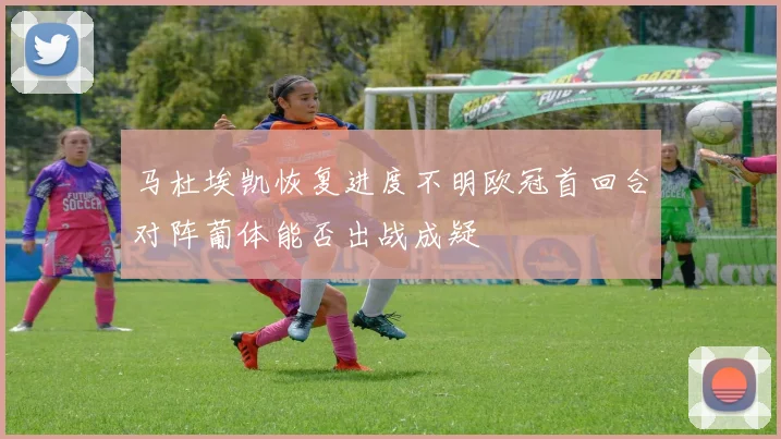 马杜埃凯恢复进度不明欧冠首回合对阵葡体能否出战成疑