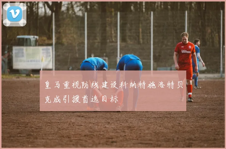 皇马重视防线建设科纳特施洛特贝克成引援首选目标