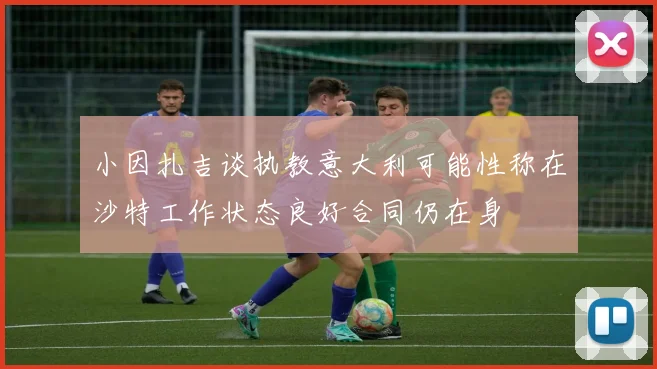 小因扎吉谈执教意大利可能性称在沙特工作状态良好合同仍在身