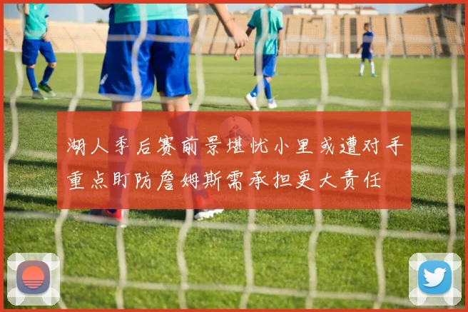 湖人季后赛前景堪忧小里或遭对手重点盯防詹姆斯需承担更大责任