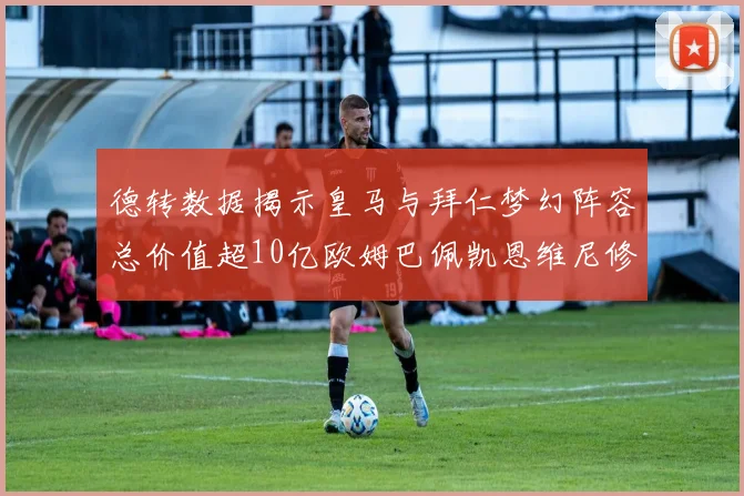 德转数据揭示皇马与拜仁梦幻阵容总价值超10亿欧姆巴佩凯恩维尼修斯领衔