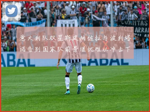 意大利队双星斯皮纳佐拉与波利塔诺告别国家队前景堪忧难以冲击下届世界杯