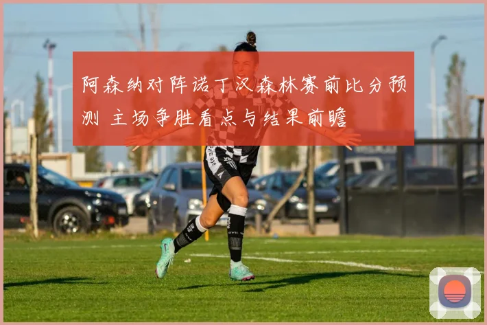 阿森纳对阵诺丁汉森林赛前比分预测 主场争胜看点与结果前瞻