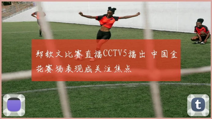 郑钦文比赛直播CCTV5播出 中国金花赛场表现成关注焦点